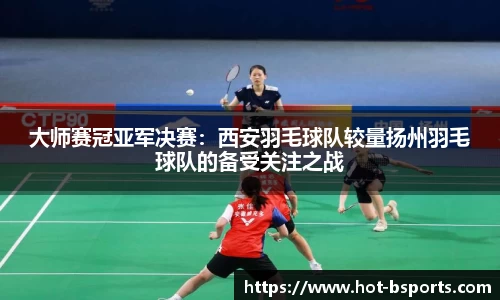 大师赛冠亚军决赛：西安羽毛球队较量扬州羽毛球队的备受关注之战