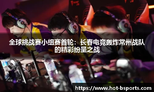 全球挑战赛小组赛首轮：长春电竞轰炸常州战队的精彩纷呈之战